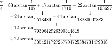 
\begin{align}
\frac{\pi}{4} =& 83\arctan\frac{1}{107} + 17\arctan\frac{1}{1710} - 22\arctan\frac{1}{103697}\\
& - 24\arctan\frac{1}{2513489} - 44\arctan\frac{1}{18280007883}\\
& + 12\arctan\frac{1}{7939642926390344818}\\
& + 22\arctan\frac{1}{3054211727257704725384731479018}\\
\end{align}
