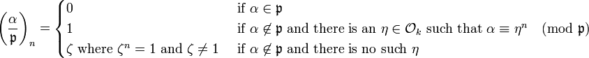 
\left(\frac{\alpha}{\mathfrak{p} }\right)_n
=
\begin{cases}
0 &\mbox{ if } \alpha\in\mathfrak{p}\\
1 &\mbox{ if }\alpha\not\in\mathfrak{p}\mbox{ and there is an } \eta \in\mathcal{O}_k\mbox{ such that }\alpha\equiv\eta^n\pmod{\mathfrak{p}}\\
\zeta \mbox{ where }\zeta^n=1\mbox{ and }\zeta \neq 1&\mbox{ if }\alpha\not\in\mathfrak{p}\mbox{ and there is no such }\eta
\end{cases}
