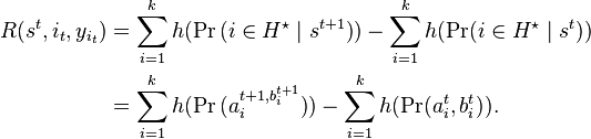 
\begin{align}
R(s^t,i_t,y_{i_t}) & = \sum_{i=1}^k h(\Pr{(i\in H^\star\mid s^{t+1})})-\sum_{i=1}^k h(\Pr(i\in H^\star\mid s^t)) \\
& = \sum_{i=1}^k h(\Pr{(a_i^{t+1,b_i^{t+1}})})-\sum_{i=1}^k h(\Pr(a_i^t,b_i^t)).
\end{align}
