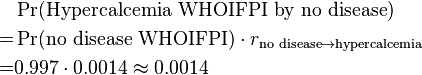  \begin{align} & \Pr(\text{Hypercalcemia WHOIFPI by no disease}) \\
= & \Pr(\text{no disease WHOIFPI}) \cdot r_{\text{no disease} \rightarrow \text{hypercalcemia}} \\
= & 0.997 \cdot 0.0014 \approx 0.0014 \end{align}