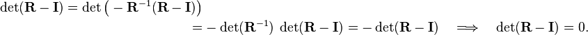 
\begin{align}
\det(\mathbf{R} - \mathbf{I}) = \det\big(-\mathbf{R}^{-1} (\mathbf{R} - \mathbf{I}) \big) \\
=&  -  \det(\mathbf{R}^{-1} ) \; \det(\mathbf{R} - \mathbf{I})
= - \det(\mathbf{R} - \mathbf{I})\quad \Longrightarrow\quad  \det(\mathbf{R} - \mathbf{I}) = 0.
\end{align}
