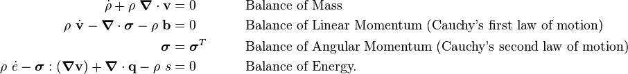 
    {
    \begin{align}
      \dot{\rho} + \rho~\boldsymbol{\nabla} \cdot \mathbf{v} & = 0 
          & & \qquad\text{Balance of Mass} \\
      \rho~\dot{\mathbf{v}} - \boldsymbol{\nabla} \cdot \boldsymbol{\sigma} - \rho~\mathbf{b} & = 0 
          & & \qquad\text{Balance of Linear Momentum (Cauchy's first law of motion)} \\
      \boldsymbol{\sigma} & = \boldsymbol{\sigma}^T
          & & \qquad\text{Balance of Angular Momentum (Cauchy's second law of motion)} \\
      \rho~\dot{e} - \boldsymbol{\sigma}:(\boldsymbol{\nabla}\mathbf{v}) + \boldsymbol{\nabla} \cdot \mathbf{q} - \rho~s & = 0
          & & \qquad\text{Balance of Energy.}
    \end{align}
    }
  