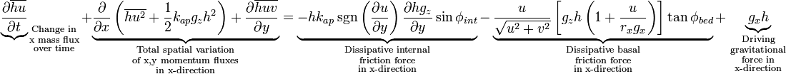 {\underbrace{\partial \overline{hu} \over \partial t}}_{
\begin{smallmatrix}
  \text{Change in}\\
  \text{x mass flux}\\
  \text{over time}
\end{smallmatrix}}
+ \underbrace{{\partial \over \partial x} \left( \overline{hu^2}+{1 \over 2}{k_{ap}g_zh^2}\right) + {\partial \overline{huv} \over \partial y}}_{
\begin{smallmatrix}
  \text{Total spatial variation}\\
  \text{of x,y momentum fluxes}\\
  \text{in x-direction}
\end{smallmatrix}}
= \underbrace{-hk_{ap} \sgn \left({\partial u \over \partial y}\right){\partial hg_z \over \partial y}\sin \phi_{int}}_{
\begin{smallmatrix}
  \text{Dissipative internal}\\
  \text{friction force}\\
  \text{in x-direction}
\end{smallmatrix}}
- \underbrace{{u \over \sqrt{u^2+v^2}}\left[ g_zh \left(1+{u \over r_xg_x}\right) \right]\tan \phi_{bed}}_{
\begin{smallmatrix}
  \text{Dissipative basal}\\
  \text{friction force}\\
  \text{in x-direction}
\end{smallmatrix}}
 + \underbrace{g_xh}_{
\begin{smallmatrix}
  \text{Driving}\\
  \text{gravitational}\\
  \text{force in}\\
  \text{x-direction}
\end{smallmatrix}}
