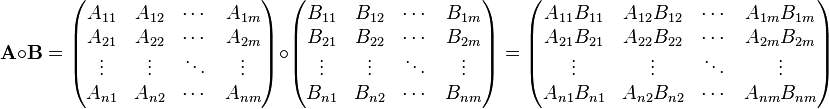  \mathbf{A} \circ \mathbf{B} = \begin{pmatrix} A_{11} & A_{12} & \cdots & A_{1m} \\
 A_{21} & A_{22} & \cdots & A_{2m} \\
\vdots & \vdots & \ddots & \vdots \\
 A_{n1} & A_{n2} & \cdots & A_{nm} \\
\end{pmatrix}\circ\begin{pmatrix}
 B_{11} & B_{12} & \cdots & B_{1m} \\
 B_{21} & B_{22} & \cdots & B_{2m} \\
\vdots & \vdots & \ddots & \vdots \\
 B_{n1} & B_{n2} & \cdots & B_{nm} \\
\end{pmatrix} =\begin{pmatrix}
 A_{11}B_{11} & A_{12}B_{12} & \cdots & A_{1m}B_{1m} \\
 A_{21}B_{21} & A_{22}B_{22} & \cdots & A_{2m}B_{2m} \\
\vdots & \vdots & \ddots & \vdots \\
 A_{n1}B_{n1} & A_{n2}B_{n2} & \cdots & A_{nm}B_{nm} \\
\end{pmatrix}