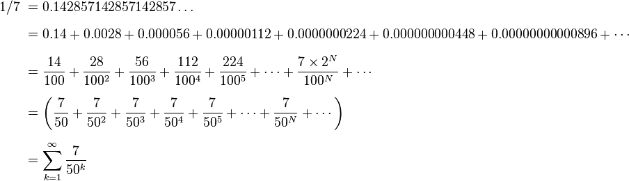 \begin{align}1/7\ & = 0.142857142857142857\ldots \\[6pt]

 & = 0.14 + 0.0028 + 0.000056 + 0.00000112 + 0.0000000224 + 0.000000000448 + 0.00000000000896  + \cdots \\[6pt]

 &  = \frac{14}{100} + \frac{28}{100^2} + \frac{56}{100^3} + \frac{112}{100^4} + \frac{224}{100^5} +  \cdots + \frac{7\times2^N}{100^N} + \cdots \\[6pt]

 & = \left( \frac{7}{50} + \frac{7}{50^2} + \frac{7}{50^3} + \frac{7}{50^4} + \frac{7}{50^5} +  \cdots + \frac{7}{50^N} + \cdots \right) \\[6pt]

 & = \sum_{k=1}^\infty \frac{7}{50^k} \end{align}