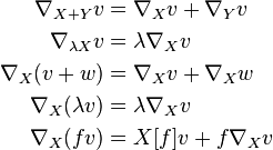 \begin{align}
\nabla_{X+Y}v &= \nabla_X v + \nabla_Y v \\
\nabla_{\lambda X}v &=\lambda \nabla_Xv \\
\nabla_X(v+w) &= \nabla_X v + \nabla_X w \\
\nabla_X(\lambda v) &=\lambda \nabla_Xv \\
\nabla_X(fv) &= X[f]v + f\nabla_Xv
\end{align}