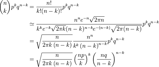 {\begin{aligned}{n \choose k}p^{k}q^{n-k}&={\frac {n!}{k!(n-k)!}}p^{k}q^{n-k}\\&\simeq {\frac {n^{n}e^{-n}{\sqrt {2\pi n}}}{k^{k}e^{-k}{\sqrt {2\pi k}}(n-k)^{n-k}e^{-(n-k)}{\sqrt {2\pi (n-k)}}}}p^{k}q^{n-k}\\&={\sqrt {\frac {n}{2\pi k\left(n-k\right)}}}{\frac {n^{n}}{k^{k}\left(n-k\right)^{n-k}}}p^{k}q^{n-k}\\&={\sqrt {\frac {n}{2\pi k\left(n-k\right)}}}\left({\frac {np}{k}}\right)^{k}\left({\frac {nq}{n-k}}\right)^{n-k}\end{aligned}}