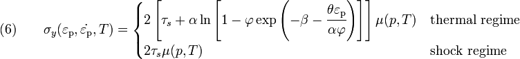 \text{(6)} \qquad 
  \sigma_y(\varepsilon_{\rm{p}},\dot{\varepsilon_{\rm{p}}},T) = 
     \begin{cases}
       2\left[\tau_s + \alpha\ln\left[1 - \varphi
        \exp\left(-\beta-\cfrac{\theta\varepsilon_{\rm{p}}}{\alpha\varphi}\right)\right]\right]
       \mu(p,T) & \text{thermal regime} \\
       2\tau_s\mu(p,T) & \text{shock regime}
     \end{cases}
