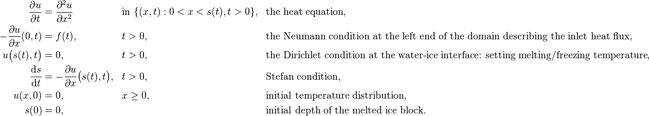 \begin{align}
\frac{\partial u}{\partial t} &= \frac{\partial^2 u}{\partial x^2} &&\text{in } \{(x,t): 0 < x < s(t), t>0\}, && \text{the heat equation},\\
-\frac{\partial u}{\partial x}(0, t) &= f(t), && t>0, &&\text{the Neumann condition at the left end of the domain describing the inlet heat flux}, &&\\
u\big(s(t),t\big) &= 0, && t>0, &&\text{the Dirichlet condition at the water-ice interface: setting melting/freezing temperature},\\
\frac{\mathrm{d}s}{\mathrm{d}t} &= -\frac{\partial u}{\partial x}\big(s(t), t\big), && t>0, &&\text{Stefan condition},\\
u(x,0) &= 0, && x\geq 0, &&\text{initial temperature distribution},\\
s(0) &= 0, && &&\text{initial depth of the melted ice block}.
\end{align}
