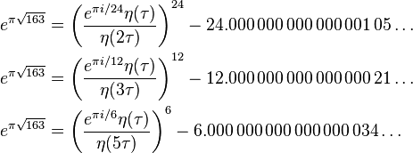 \begin{align}
e^{\pi \sqrt{163}} &= \left( \frac{e^{\pi i/24} \eta(\tau)}{\eta(2\tau)} \right)^{24}-24.000\,000\,000\,000\,001\,05\dots\\
e^{\pi \sqrt{163}} &= \left( \frac{e^{\pi i/12} \eta(\tau)}{\eta(3\tau)} \right)^{12}-12.000\,000\,000\,000\,000\,21\dots\\
e^{\pi \sqrt{163}} &= \left( \frac{e^{\pi i/6} \eta(\tau)}{\eta(5\tau)} \right)^{6}-6.000\,000\,000\,000\,000\,034\dots
\end{align}
