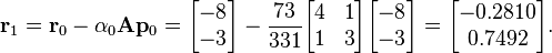 \mathbf{r}_1 = \mathbf{r}_0 - \alpha_0 \mathbf{A} \mathbf{p}_0 = \begin{bmatrix} -8 \\ -3 \end{bmatrix} - \frac{73}{331} \begin{bmatrix} 4 & 1 \\ 1 & 3 \end{bmatrix} \begin{bmatrix} -8 \\ -3 \end{bmatrix} = \begin{bmatrix} -0.2810 \\ 0.7492 \end{bmatrix}.