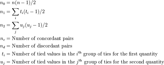 
\begin{align}
n_0 & = n(n-1)/2\\
n_1 & = \sum_i t_i (t_i-1)/2 \\
n_2 & = \sum_j u_j (u_j-1)/2 \\
n_c & = \text{Number of concordant pairs} \\
n_d & = \text{Number of discordant pairs} \\
t_i & = \text{Number of tied values in the } i^\text{th} \text{ group of ties for the first quantity} \\
u_j & = \text{Number of tied values in the } j^\text{th} \text{ group of ties for the second quantity}
\end{align}
