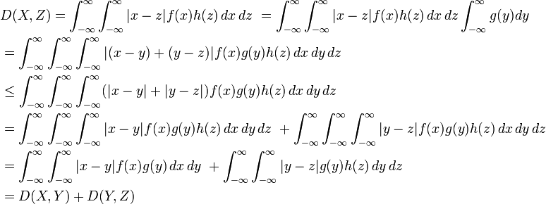 \begin{align}
&{} D(X, Z) = \int_{-\infty}^\infty \int_{-\infty}^\infty |x-z|f(x)h(z) \, dx\, dz\ = \int_{-\infty}^\infty \int_{-\infty}^\infty |x-z|f(x)h(z) \, dx\, dz \int_{-\infty}^\infty g(y) dy\  \\
&{} = \int_{-\infty}^\infty \int_{-\infty}^\infty \int_{-\infty}^\infty |(x-y)+(y-z)|f(x)g(y)h(z) \, dx\, dy\, dz\   \\
&{} \le \int_{-\infty}^\infty \int_{-\infty}^\infty \int_{-\infty}^\infty (|x-y|+|y-z|)f(x)g(y)h(z) \, dx\, dy\, dz\  \\
&{} = \int_{-\infty}^\infty \int_{-\infty}^\infty \int_{-\infty}^\infty |x-y|f(x)g(y)h(z) \, dx\, dy\, dz\ + \int_{-\infty}^\infty \int_{-\infty}^\infty \int_{-\infty}^\infty |y-z|f(x)g(y)h(z) \, dx\, dy\, dz\  \\
&{} = \int_{-\infty}^\infty \int_{-\infty}^\infty |x-y|f(x)g(y) \, dx\, dy\ + \int_{-\infty}^\infty \int_{-\infty}^\infty |y-z|g(y)h(z) \, dy\, dz\   \\
&{} = D(X, Y) + D(Y, Z)
\end{align}
