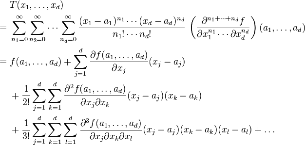 
\begin{align}
& T(x_1,\dots,x_d)\\
= {} & \sum_{n_1=0}^\infty \sum_{n_2=0}^\infty \cdots \sum_{n_d = 0}^\infty 
\frac{(x_1-a_1)^{n_1}\cdots (x_d-a_d)^{n_d}}{n_1!\cdots n_d!}\,\left(\frac{\partial^{n_1 + \cdots + n_d}f}{\partial x_1^{n_1}\cdots \partial x_d^{n_d}}\right)(a_1,\dots,a_d) \\
= {} & f(a_1, \dots,a_d) + \sum_{j=1}^d \frac{\partial f(a_1, \dots,a_d)}{\partial x_j} (x_j - a_j) \\ 
& {} + \frac{1}{2!} \sum_{j=1}^d \sum_{k=1}^d \frac{\partial^2 f(a_1, \dots,a_d)}{\partial x_j \partial x_k} (x_j - a_j)(x_k - a_k) \\ 
& {} + \frac{1}{3!} \sum_{j=1}^d\sum_{k=1}^d\sum_{l=1}^d \frac{\partial^3 f(a_1, \dots,a_d)}{\partial x_j \partial x_k \partial x_l} (x_j - a_j)(x_k - a_k)(x_l - a_l) + \dots
\end{align}
