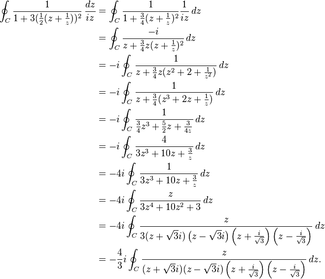 \begin{align}
\oint_C {1 \over 1 + 3 ({1 \over 2} (z+{1 \over z}))^2} \,{dz\over iz} &= \oint_C {1 \over 1 + {3 \over 4} (z+{1 \over z})^2}{1 \over iz} \,dz \\
&= \oint_C {-i \over z+{3\over 4}z(z+{1\over z})^2}\,dz \\
& = -i \oint_C { 1 \over z+{3\over 4}z(z^2+2+{1\over z^2})} \,dz \\
& = -i \oint_C {1\over z+{3\over 4}(z^3+2z+{1 \over z})} \,dz \\
&= -i \oint_C {1 \over {3\over 4 }z^3+{5 \over 2}z+{3 \over 4z}} \,dz \\
& = -i \oint_C {4 \over 3z^3+10z+{3\over z}}\,dz \\
&= -4i \oint_C {1 \over 3z^3+10z+{3\over z}}\,dz \\
& = -4i \oint_C { z \over 3z^4+10z^2+3 } \,dz \\
& = -4i \oint_C {z \over 3(z+\sqrt{3}i)\left(z-\sqrt{3}i\right)\left(z+\frac{i}{\sqrt{3}}\right)\left(z-\frac{i}{\sqrt{3}}\right)}\,dz \\
& = -{4\over 3}i \oint_C {z \over (z+\sqrt{3}i)(z-\sqrt{3}i)\left(z+\frac{i}{\sqrt{3}}\right)\left(z-\frac{i}{\sqrt{3}}\right)}\,dz.
\end{align}