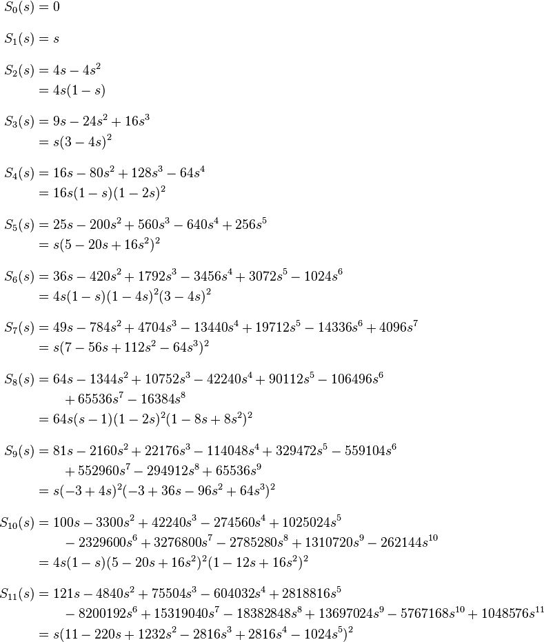 
\begin{align}
S_0(s) & = 0 \\[10pt]
S_1(s) & = s \\[10pt]
S_2(s) & = 4s-4s^2 \\
& = 4s(1-s) \\[10pt]
S_3(s) & = 9s-24s^2+16s^3 \\
& = s(3-4s)^2 \\[10pt]
S_4(s) & = 16s-80s^2+128s^3-64s^4 \\
& = 16s(1-s)(1-2s)^2 \\[10pt]
S_5(s) & = 25s-200s^2+560s^3-640s^4+256s^5 \\
& = s(5-20s+16s^2)^2 \\[10pt]
S_6(s) & = 36s-420s^2+1792s^3-3456s^4+3072s^5-1024s^6 \\
& = 4s(1-s)(1-4s)^2(3-4s)^2 \\[10pt]
S_7(s) & = 49s-784s^2+4704s^3-13440s^4+19712s^5-14336s^6+4096s^7 \\
& = s(7-56s+112s^2-64s^3)^2 \\[10pt]
S_8(s) & = 64s-1344s^2+10752s^3-42240s^4+90112s^5-106496s^6 \\
& {} \qquad + 65536s^7-16384s^8 \\
& = 64s(s-1)(1-2s)^2(1-8s+8s^2)^2 \\[10pt]
S_9(s) & = 81s - 2160s^2 + 22176s^3 - 114048s^4 + 329472s^5 - 559104s^6 \\
& {} \qquad + 552960s^7 - 294912s^8 + 65536s^9 \\
& = s(-3+4s)^2(-3+36s-96s^2+64s^3)^2 \\[10pt]
S_{10}(s) & = 100s - 3300s^2 + 42240s^3 - 274560s^4 + 1025024s^5 \\
{} & \qquad - 2329600s^6 + 3276800s^7 - 2785280s^8 + 1310720s^9 - 262144s^{10} \\
& = 4s(1-s)(5 - 20s+16s^2)^2(1-12s+16s^2)^2\\[10pt]
S_{11}(s) & = 121s - 4840s^2 + 75504s^3 - 604032s^4 + 2818816s^5 \\
{} & \qquad -8200192s^6 + 15319040s^7 - 18382848s^8 + 13697024s^9 -5767168s^{10} + 1048576s^{11}\\
& = s(11 -220s + 1232s^2 -2816s^3 +2816s^4 -1024s^5)^2
\end{align}
