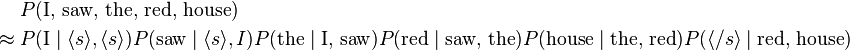 
\begin{align}
& P(\text{I, saw, the, red, house}) \\
\approx {} & P(\text{I}\mid \langle s\rangle,\langle s\rangle) P(\text{saw}\mid\langle s\rangle,I) P(\text{the}\mid\text{I, saw}) P(\text{red}\mid\text{saw, the}) P(\text{house}\mid\text{the, red}) P(\langle /s\rangle\mid\text{red, house})
\end{align}
