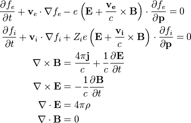 \begin{align}
\frac{\partial f_e}{\partial t} + \mathbf {v}_e\cdot\nabla f_e &- e\left(\mathbf {E}+\frac{\mathbf {v_e}}{c}\times\mathbf {B}\right)\cdot\frac{\partial f_e}{\partial\mathbf {p}} = 0 \\
\frac{\partial f_i}{\partial t} + \mathbf {v}_i\cdot\nabla f_i &+ Z_i e\left(\mathbf {E}+\frac{\mathbf {v_i}}{c}\times\mathbf {B}\right)\cdot\frac{\partial f_i}{\partial\mathbf {p}} = 0 \\
\nabla\times\mathbf {B} &=\frac{4\pi\mathbf {j}}{c}+\frac{1}{c}\frac{\partial\mathbf {E}}{\partial t} \\
\nabla\times\mathbf {E} &=-\frac{1}{c}\frac{\partial\mathbf {B}}{\partial t} \\
\nabla\cdot\mathbf {E}  &=4\pi\rho \\ 
\nabla\cdot\mathbf {B}  &=0 \\
\end{align}