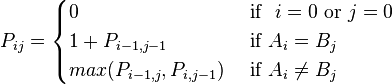 
P_{ij} =
\begin{cases}
  0
& \mbox{ if }\ i = 0 \mbox{ or }  j = 0 \\
  1 + P_{i-1, j-1}
& \mbox{ if } A_i = B_j \\
  max(P_{i-1, j}, P_{i, j-1})
& \mbox{ if } A_i \ne B_j \\
\end{cases}
