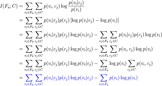  
\begin{align}
I(F_a;C) & = \sum_{v_i \in F_a} \sum_{c_j \in C} p(v_i,c_j) \log \frac{p(v_i|c_j)}{p(v_i)} \\
   & = \sum_{v_i \in F_a} \sum_{c_j \in C} p(v_i|c_j)p(c_j) \left [\log p(v_i|c_j)- \log p(v_i) \right ] \\
   & = \sum_{v_i \in F_a} \sum_{c_j \in C} p(v_i|c_j)p(c_j) \log p(v_i|c_j)- \sum_{v_i \in F_a} \sum_{c_j \in C} p(v_i|c_j)p(c_j) \log p(v_i) \\
   & = \sum_{v_i \in F_a} \sum_{c_j \in C} p(v_i|c_j)p(c_j) \log p(v_i|c_j)- \sum_{v_i \in F_a} \sum_{c_j \in C} p(v_i,c_j) \log p(v_i) \\
   & = \sum_{v_i \in F_a} \sum_{c_j \in C} p(v_i|c_j)p(c_j) \log p(v_i|c_j)- \sum_{v_i \in F_a} \log p(v_i) \sum_{c_j \in C} p(v_i,c_j)  \\
   & = {\color{Blue}\sum_{v_i \in F_a} \sum_{c_j \in C} p(v_i|c_j)p(c_j) \log p(v_i|c_j)- \sum_{v_i \in F_a} p(v_i) \log p(v_i)}   \\
\end{align}
