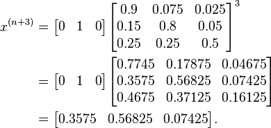 \begin{align}
x^{(n+3)} &= \begin{bmatrix} 0 & 1 & 0 \end{bmatrix} 
\begin{bmatrix}
0.9 & 0.075 & 0.025 \\
0.15 & 0.8 & 0.05 \\
0.25 & 0.25 & 0.5
\end{bmatrix}^3 \\
   &= \begin{bmatrix} 0 & 1 & 0 \end{bmatrix} \begin{bmatrix}
 0.7745 & 0.17875 & 0.04675 \\
 0.3575 & 0.56825 & 0.07425 \\
 0.4675 & 0.37125 & 0.16125 \\
\end{bmatrix} \\
& = \begin{bmatrix} 0.3575 & 0.56825 & 0.07425 \end{bmatrix}.
\end{align}