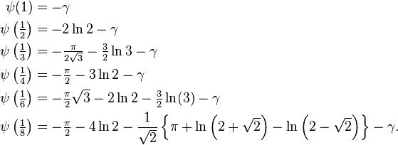 \begin{align}
\psi(1) &= -\gamma \\ 
\psi\left(\tfrac{1}{2}\right) &= -2\ln{2} - \gamma \\
\psi\left(\tfrac{1}{3}\right) &= -\tfrac{\pi}{2\sqrt{3}} -\tfrac{3}{2}\ln{3} - \gamma \\ 
\psi\left(\tfrac{1}{4}\right) &= -\tfrac{\pi}{2} - 3\ln{2} - \gamma \\
\psi\left(\tfrac{1}{6}\right) &= -\tfrac{\pi}{2}\sqrt{3} -2\ln{2} -\tfrac{3}{2}\ln(3) - \gamma \\
\psi\left(\tfrac{1}{8}\right) &= -\tfrac{\pi}{2} - 4\ln{2} - \frac{1}{\sqrt{2}} \left\{\pi + \ln \left (2 + \sqrt{2} \right ) - \ln \left (2 - \sqrt{2} \right ) \right \} - \gamma.
\end{align}