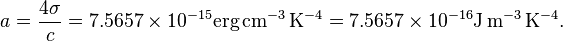 a = \frac{4\sigma}{c} = 7.5657 \times 10^{-15} \textrm{erg}\,\textrm{cm}^{-3}\,\textrm{K}^{-4}  = 7.5657 \times 10^{-16} \textrm{J}\,\textrm{m}^{-3}\,\textrm{K}^{-4}.