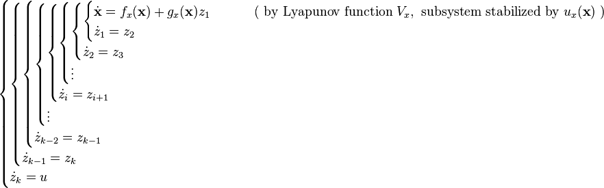 \begin{cases}
\begin{cases}
\begin{cases}
\begin{cases}
\begin{cases}
\begin{cases}
\begin{cases}
\begin{cases}
\dot{\mathbf{x}} = f_x(\mathbf{x}) + g_x(\mathbf{x}) z_1 &\qquad \text{ ( by Lyapunov function } V_x, \text{ subsystem stabilized by } u_x(\textbf{x}) \text{ )}\\
\dot{z}_1 = z_2
\end{cases}\\
\dot{z}_2 = z_3
\end{cases}\\
\vdots
\end{cases}\\
\dot{z}_i = z_{i+1}
\end{cases}\\
\vdots
\end{cases}\\
\dot{z}_{k-2} = z_{k-1}
\end{cases}\\
\dot{z}_{k-1} = z_k
\end{cases}\\
\dot{z}_k = u
\end{cases}