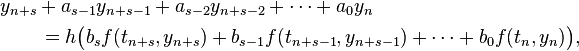  \begin{align}
& y_{n+s} + a_{s-1} y_{n+s-1} + a_{s-2} y_{n+s-2} + \cdots + a_0 y_n \\
& \qquad {} = h \bigl( b_s f(t_{n+s},y_{n+s}) + b_{s-1} f(t_{n+s-1},y_{n+s-1}) + \cdots + b_0 f(t_n,y_n) \bigr),
\end{align} 