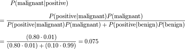 
\begin{align}
& {}\qquad P(\text{malignant}|\text{positive}) \\[8pt]
& = \frac{P(\text{positive}|\text{malignant}) P(\text{malignant})}{P(\text{positive}|\text{malignant}) P(\text{malignant}) + P(\text{positive}|\text{benign}) P(\text{benign})} \\[8pt]
& = \frac{(0.80 \cdot 0.01)}{(0.80 \cdot 0.01) + (0.10 \cdot 0.99)} = 0.075
\end{align}
