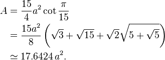 
 \begin{align} A & = \frac{15}{4}a^2 \cot \frac{\pi}{15} \\
                 & = \frac{15a^2}{8} \left( \sqrt{3}+\sqrt{15}+
                                            \sqrt{2}\sqrt{5+\sqrt{5}} 
                                     \right) \\
                 & \simeq 17.6424\,a^2.
 \end{align}