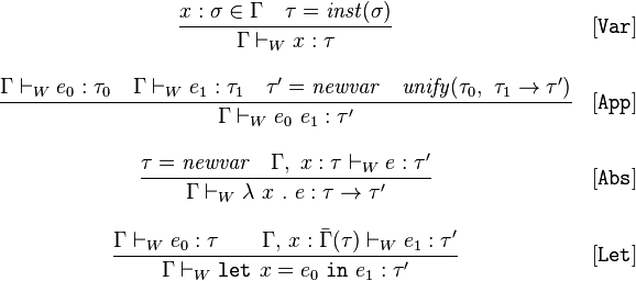 
\begin{array}{cl}
\displaystyle\frac{x:\sigma \in \Gamma \quad \tau = \mathit{inst}(\sigma)}{\Gamma \vdash_W x:\tau}&[\mathtt{Var}]\\ \\
\displaystyle\frac{\Gamma \vdash_W e_0:\tau_0 \quad \Gamma \vdash_W e_1 : \tau_1 \quad \tau'=\mathit{newvar} \quad \mathit{unify}(\tau_0,\ \tau_1 \rightarrow \tau') }{\Gamma \vdash_W e_0\ e_1 : \tau'}&[\mathtt{App}]\\ \\
\displaystyle\frac{\tau = \mathit{newvar} \quad \Gamma,\;x:\tau\vdash_W e:\tau'}{\Gamma \vdash_W \lambda\ x\ .\ e : \tau \rightarrow \tau'}&[\mathtt{Abs}]\\ \\
\displaystyle\frac{\Gamma \vdash_W e_0:\tau \quad\quad \Gamma,\,x:\bar{\Gamma}(\tau) \vdash_W e_1:\tau'}{\Gamma \vdash_W \mathtt{let}\ x = e_0\ \mathtt{in}\ e_1 :  \tau'}&[\mathtt{Let}]
\end{array}
