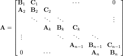  
\mathbf{A} = \begin{bmatrix}
\mathbf{B}_{1}  & \mathbf{C}_{1}  &         &         & \cdots  &         & 0 \\
\mathbf{A}_{2}  & \mathbf{B}_{2}  & \mathbf{C}_{2}   &         &         &         & \\
       & \ddots & \ddots  & \ddots  &         &         & \vdots \\
       &        & \mathbf{A}_{k}   & \mathbf{B}_{k}   & \mathbf{C}_{k}   &         & \\
\vdots &        &         & \ddots  & \ddots  & \ddots  & \\
       &        &         &         & \mathbf{A}_{n-1} & \mathbf{B}_{n-1} & \mathbf{C}_{n-1}   \\
0      &        & \cdots  &         &         & \mathbf{A}_{n}   & \mathbf{B}_{n}
\end{bmatrix}
