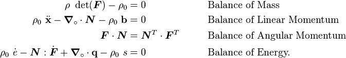 
    {
    \begin{align}
      \rho~\det(\boldsymbol{F}) - \rho_0 &= 0 & &  \qquad \text{Balance of Mass} \\
      \rho_0~\ddot{\mathbf{x}} - \boldsymbol{\nabla}_{\circ}\cdot\boldsymbol{N} -\rho_0~\mathbf{b} & = 0  & & 
        \qquad \text{Balance of Linear Momentum} \\
      \boldsymbol{F}\cdot\boldsymbol{N} & = \boldsymbol{N}^T\cdot\boldsymbol{F}^T  & & 
        \qquad \text{Balance of Angular Momentum} \\ 
      \rho_0~\dot{e} - \boldsymbol{N}:\dot{\boldsymbol{F}} + \boldsymbol{\nabla}_{\circ}\cdot\mathbf{q} - \rho_0~s & = 0
          & & \qquad\text{Balance of Energy.} 
    \end{align}
    }
  