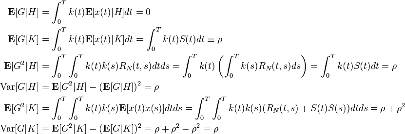 \begin{align}
\mathbf{E}[G|H] &= \int^T_0 k(t)\mathbf{E}[x(t)|H]dt = 0 \\
\mathbf{E}[G|K] &= \int^T_0 k(t)\mathbf{E}[x(t)|K]dt = \int^T_0 k(t)S(t)dt \equiv \rho \\
\mathbf{E}[G^2|H] &= \int^T_0 \int^T_0 k(t)k(s) R_N(t,s)dtds = \int^T_0 k(t) \left (\int^T_0 k(s)R_N(t,s)ds \right )=\int^T_0 k(t)S(t)dt = \rho \\
\text{Var}[G|H] &= \mathbf{E}[G^2|H] - (\mathbf{E}[G|H])^2 = \rho \\
\mathbf{E}[G^2|K] &=\int^T_0\int^T_0k(t)k(s) \mathbf{E}[x(t)x(s)]dtds = \int^T_0\int^T_0k(t)k(s)(R_N(t,s) +S(t)S(s))dtds = \rho + \rho^2\\
\text{Var}[G|K] &= \mathbf{E}[G^2|K] - (\mathbf{E}[G|K])^2 = \rho + \rho^2 -\rho^2 = \rho
\end{align}