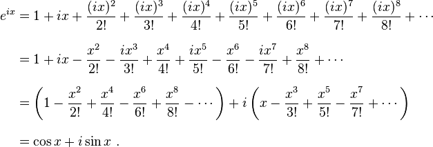 \begin{align}
 e^{ix} &{}= 1 + ix + \frac{(ix)^2}{2!} + \frac{(ix)^3}{3!} + \frac{(ix)^4}{4!} + \frac{(ix)^5}{5!} + \frac{(ix)^6}{6!} + \frac{(ix)^7}{7!} + \frac{(ix)^8}{8!} + \cdots \\[8pt]
        &{}= 1 + ix - \frac{x^2}{2!} - \frac{ix^3}{3!} + \frac{x^4}{4!} + \frac{ix^5}{5!} - \frac{x^6}{6!} - \frac{ix^7}{7!} + \frac{x^8}{8!} + \cdots \\[8pt]
        &{}= \left( 1 - \frac{x^2}{2!} + \frac{x^4}{4!} - \frac{x^6}{6!} + \frac{x^8}{8!} - \cdots \right) + i\left( x - \frac{x^3}{3!} + \frac{x^5}{5!} - \frac{x^7}{7!} + \cdots \right) \\[8pt]
        &{}= \cos x + i\sin x \ .
\end{align}