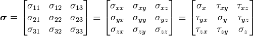 \boldsymbol{\sigma}=
\left[{\begin{matrix}
\sigma _{11} & \sigma _{12} & \sigma _{13} \\
\sigma _{21} & \sigma _{22} & \sigma _{23} \\
\sigma _{31} & \sigma _{32} & \sigma _{33} \\
\end{matrix}}\right]

\equiv \left[{\begin{matrix}
\sigma _{xx} & \sigma _{xy} & \sigma _{xz} \\
\sigma _{yx} & \sigma _{yy} & \sigma _{yz} \\
\sigma _{zx} & \sigma _{zy} & \sigma _{zz} \\
\end{matrix}}\right]
\equiv \left[{\begin{matrix}
\sigma _x & \tau _{xy} & \tau _{xz} \\
\tau _{yx} & \sigma _y & \tau _{yz} \\
\tau _{zx} & \tau _{zy} & \sigma _z \\
\end{matrix}}\right]
\,\!