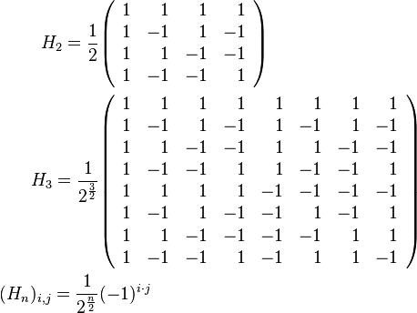 \begin{align}
  H_2 = \frac{1}{2}
   &\begin{pmatrix}\begin{array}{rrrr}
    1 &  1 &  1 &  1\\
    1 & -1 &  1 & -1\\
    1 &  1 & -1 & -1\\
    1 & -1 & -1 &  1
   \end{array}\end{pmatrix}\\
  H_3 = \frac{1}{2^{\frac{3}{2}}}
   &\begin{pmatrix}\begin{array}{rrrrrrrr}
    1 &  1 &  1 &  1 &  1 &  1 &  1 &  1\\
    1 & -1 &  1 & -1 &  1 & -1 &  1 & -1\\
    1 &  1 & -1 & -1 &  1 &  1 & -1 & -1\\
    1 & -1 & -1 &  1 &  1 & -1 & -1 &  1\\ 
    1 &  1 &  1 &  1 & -1 & -1 & -1 & -1\\
    1 & -1 &  1 & -1 & -1 &  1 & -1 &  1\\
    1 &  1 & -1 & -1 & -1 & -1 &  1 &  1\\
    1 & -1 & -1 &  1 & -1 &  1 &  1 & -1
   \end{array}\end{pmatrix}\\
  (H_n)_{i,j} = \frac{1}{2^{\frac{n}{2}}} &(-1)^{i \cdot j}
\end{align}