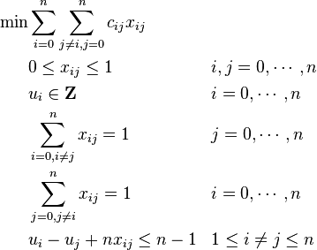 \begin{align}
\min &\sum_{i=0}^n \sum_{j\ne i,j=0}^nc_{ij}x_{ij} &&  \\
     & 0 \le x_{ij} \le 1  && i,j=0, \cdots, n  \\
     & u_{i} \in \mathbf{Z} && i=0, \cdots, n \\
     & \sum_{i=0,i\ne j}^n x_{ij} = 1 && j=0, \cdots, n \\
     & \sum_{j=0,j\ne i}^n x_{ij} = 1 && i=0, \cdots, n \\
&u_i-u_j +nx_{ij} \le n-1 && 1 \le i \ne j \le n
\end{align}