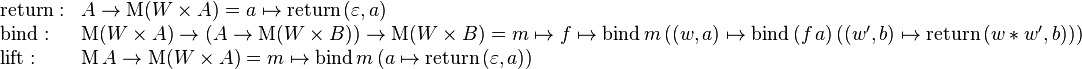 \begin{array}{ll}
\mathrm{return}: & A \rarr \mathrm{M} (W \times A) = a \mapsto \mathrm{return} \, (\varepsilon, a) \\
\mathrm{bind}: & \mathrm{M}(W \times A) \rarr (A \rarr \mathrm{M}(W \times B)) \rarr \mathrm{M}(W \times B) = m \mapsto f \mapsto \mathrm{bind} \, m \,((w, a) \mapsto \mathrm{bind} \, (f \, a) \, ((w', b) \mapsto \mathrm{return} \, (w * w', b))) \\
\mathrm{lift}: & \mathrm{M} \, A \rarr \mathrm{M}(W \times A) = m \mapsto \mathrm{bind} \, m \, (a \mapsto \mathrm{return} \, (\varepsilon, a)) \\
\end{array}