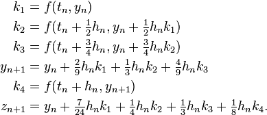 {\begin{aligned}k_{1}&=f(t_{n},y_{n})\\k_{2}&=f(t_{n}+{\tfrac {1}{2}}h_{n},y_{n}+{\tfrac {1}{2}}h_{n}k_{1})\\k_{3}&=f(t_{n}+{\tfrac {3}{4}}h_{n},y_{n}+{\tfrac {3}{4}}h_{n}k_{2})\\y_{n+1}&=y_{n}+{\tfrac {2}{9}}h_{n}k_{1}+{\tfrac {1}{3}}h_{n}k_{2}+{\tfrac {4}{9}}h_{n}k_{3}\\k_{4}&=f(t_{n}+h_{n},y_{n+1})\\z_{n+1}&=y_{n}+{\tfrac {7}{24}}h_{n}k_{1}+{\tfrac {1}{4}}h_{n}k_{2}+{\tfrac {1}{3}}h_{n}k_{3}+{\tfrac {1}{8}}h_{n}k_{4}.\end{aligned}}