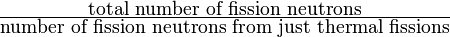 \tfrac{\mbox{total number of fission neutrons}}{\mbox{number of fission neutrons from just thermal fissions}}