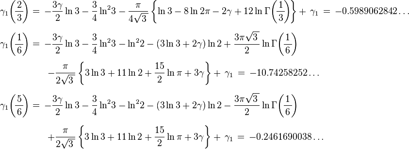 {\begin{array}{l}\displaystyle \gamma _{1}\!\left(\!{\frac {2}{\,3\,}}\!\right)=\,-{\frac {3\gamma }{2}}\ln 3-{\frac {3}{4}}\ln ^{2}\!3-{\frac {\pi }{4{\sqrt {3\,}}}}\left\{\ln 3-8\ln 2\pi -2\gamma +12\ln \Gamma \!\left(\!{\frac {1}{\,3\,}}\!\right)\!\right\}+\,\gamma _{1}\,=\,-0.5989062842\ldots \\[6mm]\displaystyle \gamma _{1}\!\left(\!{\frac {1}{\,6\,}}\!\right)=\,-{\frac {3\gamma }{2}}\ln 3-{\frac {3}{4}}\ln ^{2}\!3-\ln ^{2}\!2-(3\ln 3+2\gamma )\ln 2+{\frac {3\pi {\sqrt {3\,}}}{2}}\ln \Gamma \!\left(\!{\frac {1}{\,6\,}}\!\right)\\[5mm]\displaystyle \qquad \qquad \quad -{\frac {\pi }{2{\sqrt {3\,}}}}\left\{3\ln 3+11\ln 2+{\frac {15}{2}}\ln \pi +3\gamma \right\}+\,\gamma _{1}\,=\,-10.74258252\ldots \\[6mm]\displaystyle \gamma _{1}\!\left(\!{\frac {5}{\,6\,}}\!\right)=\,-{\frac {3\gamma }{2}}\ln 3-{\frac {3}{4}}\ln ^{2}\!3-\ln ^{2}\!2-(3\ln 3+2\gamma )\ln 2-{\frac {3\pi {\sqrt {3\,}}}{2}}\ln \Gamma \!\left(\!{\frac {1}{\,6\,}}\!\right)\\[6mm]\displaystyle \qquad \qquad \quad +{\frac {\pi }{2{\sqrt {3\,}}}}\left\{3\ln 3+11\ln 2+{\frac {15}{2}}\ln \pi +3\gamma \right\}+\,\gamma _{1}\,=\,-0.2461690038\ldots \end{array}}