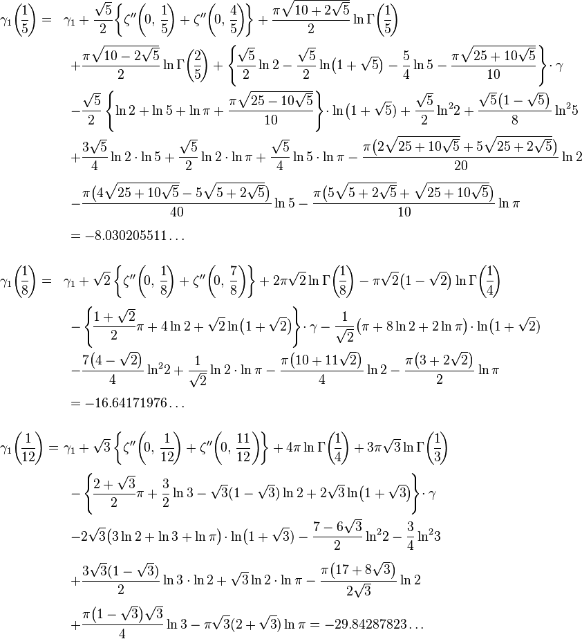 {\begin{array}{ll}\displaystyle \gamma _{1}{\biggl (}\!{\frac {1}{5}}\!{\biggr )}=&\displaystyle \!\!\!\gamma _{1}+{\frac {\sqrt {5}}{2}}\!\left\{\zeta ''\!\left(\!0,\,{\frac {1}{5}}\!\right)+\zeta ''\!\left(\!0,\,{\frac {4}{5}}\!\right)\!\right\}+{\frac {\pi {\sqrt {10+2{\sqrt {5}}}}}{2}}\ln \Gamma {\biggl (}\!{\frac {1}{5}}\!{\biggr )}\\[5mm]&\displaystyle +{\frac {\pi {\sqrt {10-2{\sqrt {5}}}}}{2}}\ln \Gamma {\biggl (}\!{\frac {2}{5}}\!{\biggr )}+\left\{\!{\frac {\sqrt {5}}{2}}\ln {2}-{\frac {\sqrt {5}}{2}}\ln \!{\big (}1+{\sqrt {5}}{\big )}-{\frac {5}{4}}\ln 5-{\frac {\pi {\sqrt {25+10{\sqrt {5}}}}}{10}}\right\}\!\cdot \gamma \\[5mm]&\displaystyle -{\frac {\sqrt {5}}{2}}\left\{\ln 2+\ln 5+\ln \pi +{\frac {\pi {\sqrt {25-10{\sqrt {5}}}}}{10}}\right\}\!\cdot \ln \!{\big (}1+{\sqrt {5}})+{\frac {\sqrt {5}}{2}}\ln ^{2}\!2+{\frac {{\sqrt {5}}{\big (}1-{\sqrt {5}}{\big )}}{8}}\ln ^{2}\!5\\[5mm]&\displaystyle +{\frac {3{\sqrt {5}}}{4}}\ln 2\cdot \ln 5+{\frac {\sqrt {5}}{2}}\ln 2\cdot \ln \pi +{\frac {\sqrt {5}}{4}}\ln 5\cdot \ln \pi -{\frac {\pi {\big (}2{\sqrt {25+10{\sqrt {5}}}}+5{\sqrt {25+2{\sqrt {5}}}}{\big )}}{20}}\ln 2\\[5mm]&\displaystyle -{\frac {\pi {\big (}4{\sqrt {25+10{\sqrt {5}}}}-5{\sqrt {5+2{\sqrt {5}}}}{\big )}}{40}}\ln 5-{\frac {\pi {\big (}5{\sqrt {5+2{\sqrt {5}}}}+{\sqrt {25+10{\sqrt {5}}}}{\big )}}{10}}\ln \pi \\[5mm]&\displaystyle =-8.030205511\ldots \\[6mm]\displaystyle \gamma _{1}{\biggl (}\!{\frac {1}{8}}\!{\biggr )}=&\displaystyle \!\!\!\gamma _{1}+{\sqrt {2}}\left\{\zeta ''\!\left(\!0,\,{\frac {1}{8}}\!\right)+\zeta ''\!\left(\!0,\,{\frac {7}{8}}\right)\!\right\}+2\pi {\sqrt {2}}\ln \Gamma {\biggl (}\!{\frac {1}{8}}\!{\biggr )}-\pi {\sqrt {2}}{\big (}1-{\sqrt {2}}{\big )}\ln \Gamma {\biggl (}\!{\frac {1}{4}}\!{\biggr )}\\[5mm]&\displaystyle -\left\{\!{\frac {1+{\sqrt {2}}}{2}}\pi +4\ln {2}+{\sqrt {2}}\ln \!{\big (}1+{\sqrt {2}}{\big )}\!\right\}\!\cdot \gamma -{\frac {1}{\sqrt {2}}}{\big (}\pi +8\ln 2+2\ln \pi {\big )}\!\cdot \ln \!{\big (}1+{\sqrt {2}})\\[5mm]&\displaystyle -{\frac {7{\big (}4-{\sqrt {2}}{\big )}}{4}}\ln ^{2}\!2+{\frac {1}{\sqrt {2}}}\ln 2\cdot \ln \pi -{\frac {\pi {\big (}10+11{\sqrt {2}}{\big )}}{4}}\ln 2-{\frac {\pi {\big (}3+2{\sqrt {2}}{\big )}}{2}}\ln \pi \\[5mm]&\displaystyle =-16.64171976\ldots \\[6mm]\displaystyle \gamma _{1}{\biggl (}\!{\frac {1}{12}}\!{\biggr )}=&\displaystyle \!\!\!\gamma _{1}+{\sqrt {3}}\left\{\zeta ''\!\left(\!0,\,{\frac {1}{12}}\!\right)+\zeta ''\!\left(\!0,\,{\frac {11}{12}}\right)\!\right\}+4\pi \ln \Gamma {\biggl (}\!{\frac {1}{4}}\!{\biggr )}+3\pi {\sqrt {3}}\ln \Gamma {\biggl (}\!{\frac {1}{3}}\!{\biggr )}\\[5mm]&\displaystyle -\left\{\!{\frac {2+{\sqrt {3}}}{2}}\pi +{\frac {3}{2}}\ln 3-{\sqrt {3}}(1-{\sqrt {3}})\ln {2}+2{\sqrt {3}}\ln \!{\big (}1+{\sqrt {3}}{\big )}\!\right\}\!\cdot \gamma \\[5mm]&\displaystyle -2{\sqrt {3}}{\big (}3\ln 2+\ln 3+\ln \pi {\big )}\!\cdot \ln \!{\big (}1+{\sqrt {3}})-{\frac {7-6{\sqrt {3}}}{2}}\ln ^{2}\!2-{\frac {3}{4}}\ln ^{2}\!3\\[5mm]&\displaystyle +{\frac {3{\sqrt {3}}(1-{\sqrt {3}})}{2}}\ln 3\cdot \ln 2+{\sqrt {3}}\ln 2\cdot \ln \pi -{\frac {\pi {\big (}17+8{\sqrt {3}}{\big )}}{2{\sqrt {3}}}}\ln 2\\[5mm]&\displaystyle +{\frac {\pi {\big (}1-{\sqrt {3}}{\big )}{\sqrt {3}}}{4}}\ln 3-\pi {\sqrt {3}}(2+{\sqrt {3}})\ln \pi =-29.84287823\ldots \end{array}}