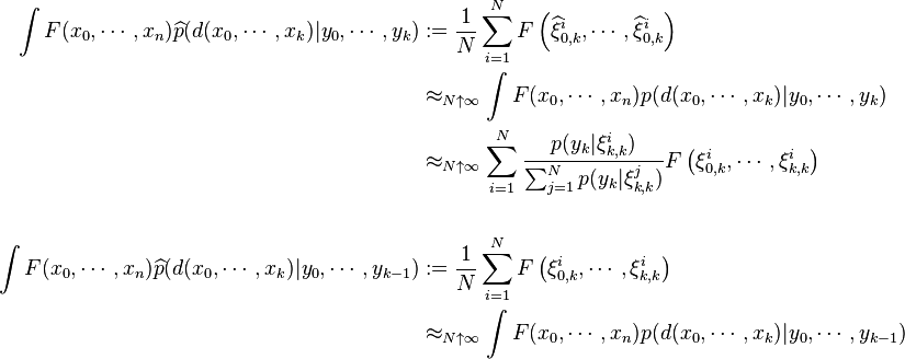 \begin{align}
\int F(x_0,\cdots,x_n) \widehat{p}(d(x_0,\cdots,x_k)|y_0,\cdots,y_k) &:=\frac{1}{N}\sum_{i=1}^N F\left(\widehat{\xi}^i_{0,k},\cdots,\widehat{\xi}^i_{0,k}\right) \\
&\approx_{N\uparrow\infty} \int F(x_0,\cdots,x_n) p(d(x_0,\cdots,x_k)|y_0,\cdots,y_k) \\
&\approx_{N\uparrow\infty} \sum_{i=1}^N \frac{p(y_k|\xi^i_{k,k})}{\sum_{j=1}^N p(y_k|\xi^j_{k,k})} F\left(\xi^i_{0,k}, \cdots,\xi^i_{k,k} \right) \\
& \ \\
\int F(x_0,\cdots,x_n) \widehat{p}(d(x_0,\cdots,x_k)|y_0,\cdots,y_{k-1}) &:=\frac{1}{N} \sum_{i=1}^N F\left(\xi^i_{0,k},\cdots,\xi^i_{k,k}\right) \\
&\approx_{N\uparrow\infty} \int F(x_0,\cdots,x_n) p(d(x_0,\cdots,x_k)|y_0,\cdots,y_{k-1})
\end{align}