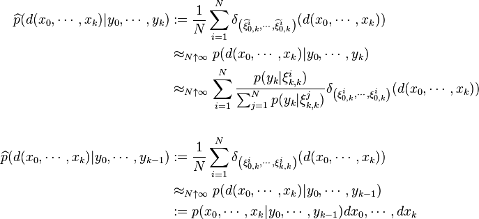 \begin{align}
\widehat{p}(d(x_0,\cdots,x_k)|y_0,\cdots,y_k) &:=\frac{1}{N}\sum_{i=1}^N \delta_{\left(\widehat{\xi}^i_{0,k},\cdots,\widehat{\xi}^i_{0,k}\right)}(d(x_0,\cdots,x_k)) \\
&\approx_{N\uparrow\infty} p(d(x_0,\cdots,x_k)|y_0,\cdots,y_k) \\
&\approx_{N\uparrow\infty} \sum_{i=1}^N \frac{p(y_k|\xi^i_{k,k})}{\sum_{j=1}^Np(y_k|\xi^j_{k,k})} \delta_{\left(\xi^i_{0,k},\cdots,\xi^i_{0,k}\right)}(d(x_0,\cdots,x_k)) \\
& \ \\
\widehat{p}(d(x_0,\cdots,x_k)|y_0,\cdots,y_{k-1}) &:=\frac{1}{N}\sum_{i=1}^N \delta_{\left(\xi^i_{0,k},\cdots,\xi^i_{k,k}\right)}(d(x_0,\cdots,x_k)) \\
&\approx_{N\uparrow\infty} p(d(x_0,\cdots,x_k)|y_0,\cdots,y_{k-1}) \\
&:=p(x_0,\cdots,x_k|y_0,\cdots,y_{k-1}) dx_0,\cdots,dx_k
\end{align}