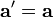  \mathbf{a}' = \mathbf{a} 