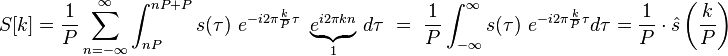 
\begin{align}
S[k] =
\frac{1}{P} \sum_{n=-\infty}^{\infty} \int_{nP}^{nP + P} s(\tau) \ e^{-i 2\pi \frac{k}{P} \tau} \ \underbrace{e^{i 2\pi k n}}_{1}\,d\tau
\ =\ \frac{1}{P} \int_{-\infty}^{\infty} s(\tau) \ e^{-i 2\pi \frac{k}{P} \tau} d\tau = \frac{1}{P}\cdot \hat s\left(\frac{k}{P}\right)
\end{align}
