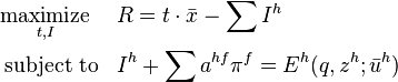 \begin{align}
&\underset{t,I}{\operatorname{maximize}}& & R = t \cdot \bar{ x } - \sum I^{h} \\
&\operatorname{subject\;to}
& & I^{h}+\sum a^{hf} \pi ^{f} =E^{h} (q,z^{h}; \bar{u}^{h}) \\
\end{align}