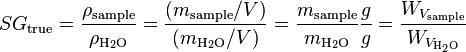  SG_\text{true} = \frac {\rho_\text{sample}}{\rho_{\rm H_2O}} = \frac {(m_\text{sample}/V)}{(m_{\rm H_2O}/V)} = \frac {m_\text{sample}}{m_{\rm H_2O}} \frac{g}{g} = \frac {W_{V_\text{sample}}}{W_{V_{\rm H_2O}}} 